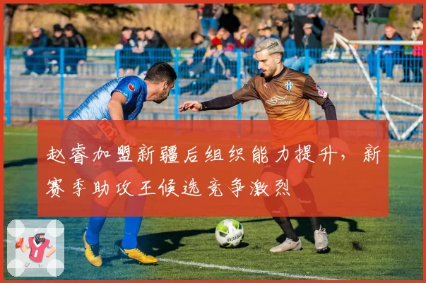 赵睿加盟新疆后组织能力提升，新赛季助攻王候选竞争激烈