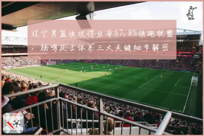 辽宁男篮快攻得分率67.8%领跑联盟,杨鸣反击体系三大关键细节解密__br_