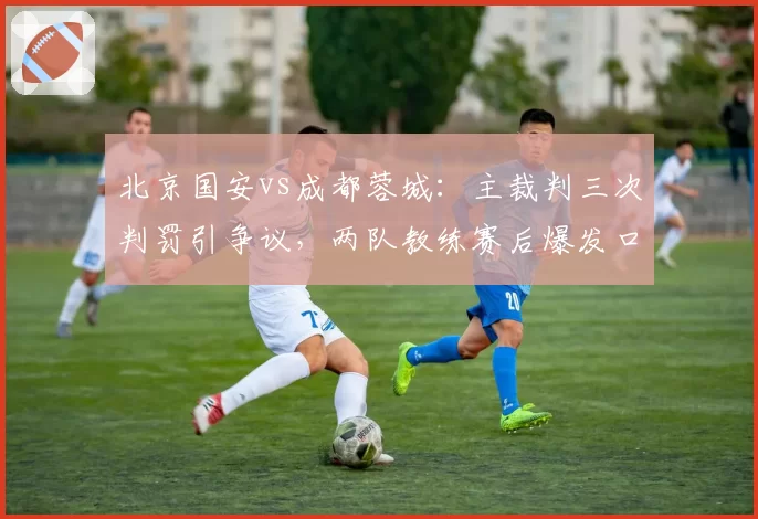北京国安vs成都蓉城:主裁判三次判罚引争议,两队教练赛后爆发口角