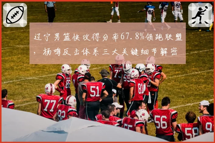 辽宁男篮快攻得分率67.8%领跑联盟,杨鸣反击体系三大关键细节解密__br_