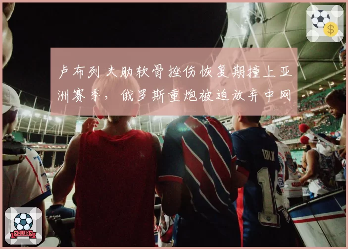 卢布列夫肋软骨挫伤恢复期撞上亚洲赛季，俄罗斯重炮被迫放弃中网卫冕