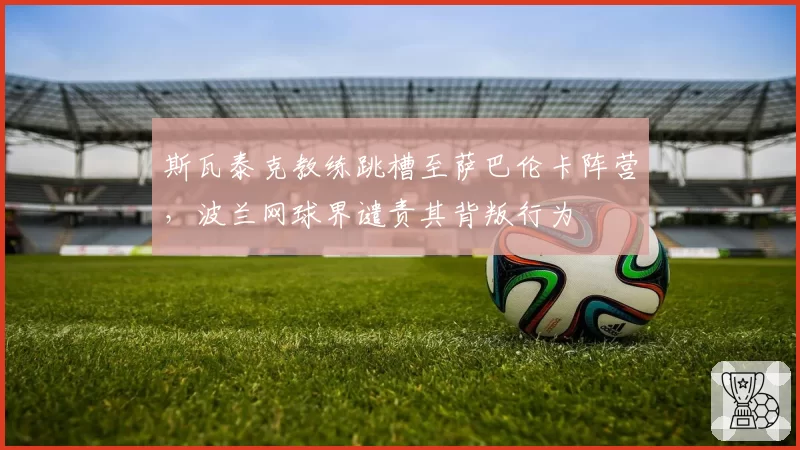斯瓦泰克教练跳槽至萨巴伦卡阵营,波兰网球界谴责其背叛行为