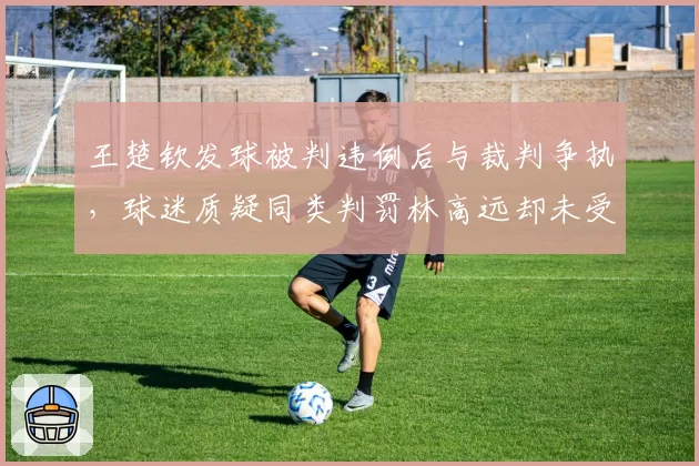 王楚钦发球被判违例后与裁判争执,球迷质疑同类判罚林高远却未受罚