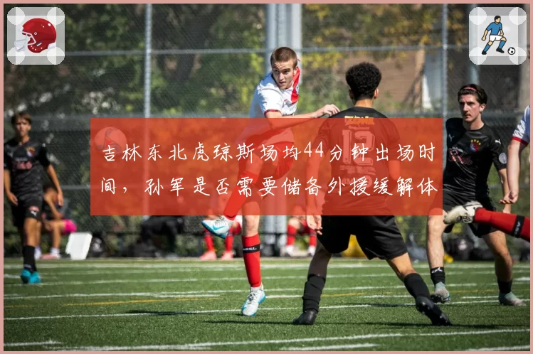 吉林东北虎琼斯场均44分钟出场时间,孙军是否需要储备外援缓解体能危机?