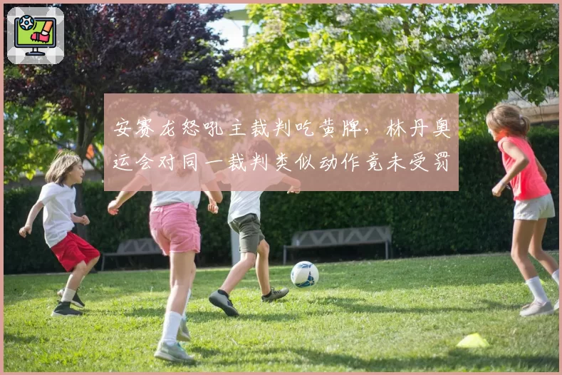 安赛龙怒吼主裁判吃黄牌，林丹奥运会对同一裁判类似动作竟未受罚