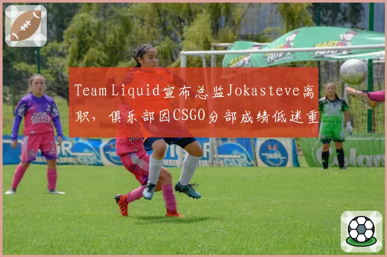 Team Liquid宣布总监Jokasteve离职,俱乐部因CSGO分部成绩低迷重组管理架构