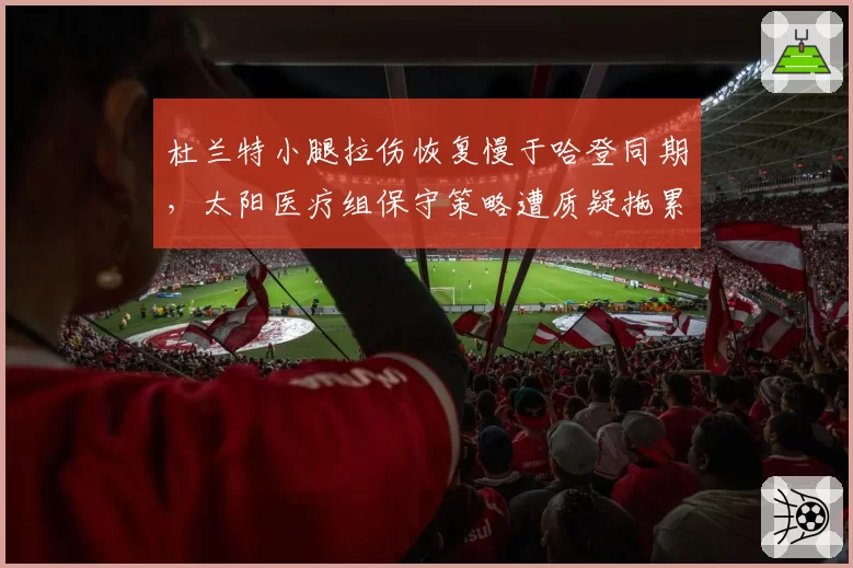 杜兰特小腿拉伤恢复慢于哈登同期，太阳医疗组保守策略遭质疑拖累冲冠窗口
