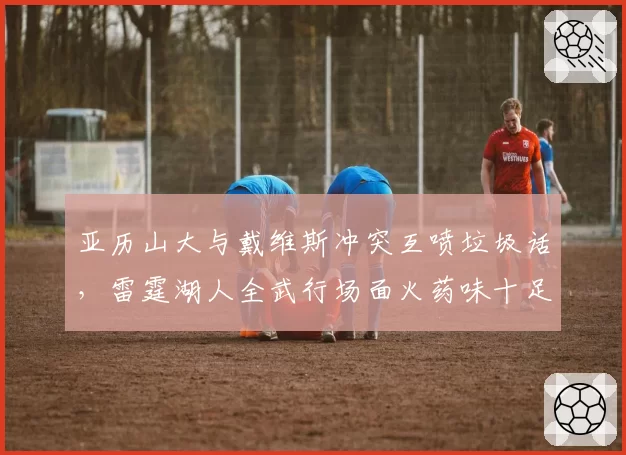 亚历山大与戴维斯冲突互喷垃圾话，雷霆湖人全武行场面火药味十足