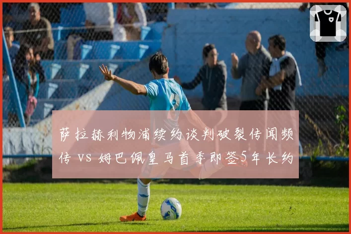 萨拉赫利物浦续约谈判破裂传闻频传 vs 姆巴佩皇马首季即签5年长约,顶级球星留队策略分化