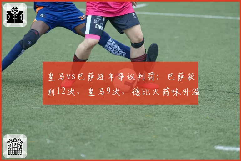 皇马vs巴萨近年争议判罚:巴萨获利12次,皇马9次,德比火药味升温__br_