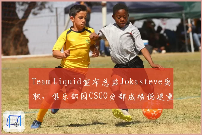 Team Liquid宣布总监Jokasteve离职,俱乐部因CSGO分部成绩低迷重组管理架构
