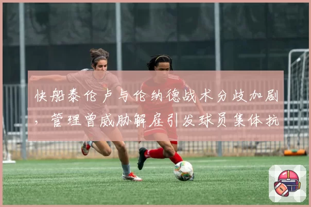 快船泰伦卢与伦纳德战术分歧加剧，管理曾威胁解雇引发球员集体抗议