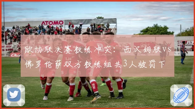 欧协联决赛教练冲突:西汉姆联vs佛罗伦萨双方教练组共3人被罚下