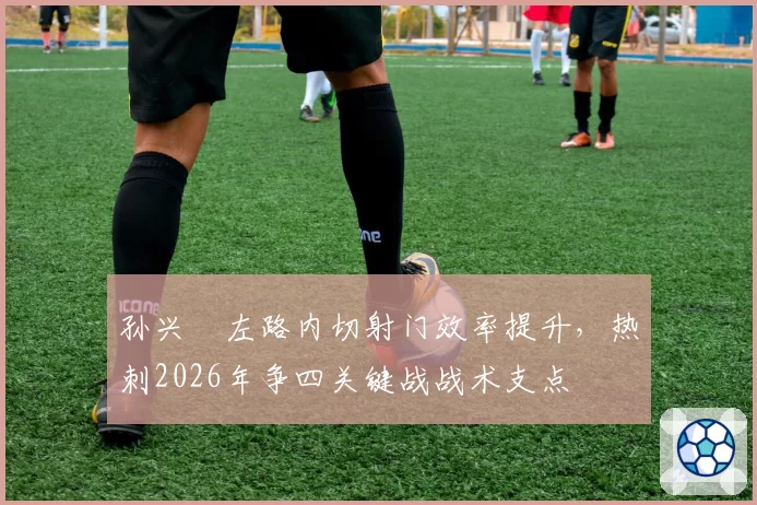 孙兴慜左路内切射门效率提升，热刺2026年争四关键战战术支点