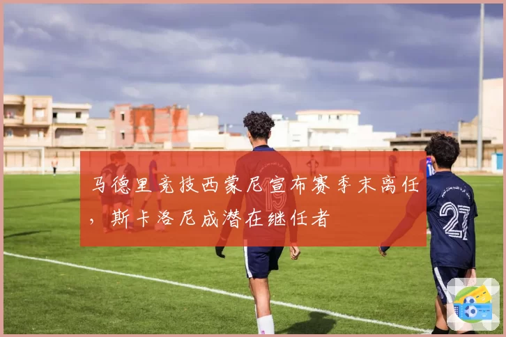 马德里竞技西蒙尼宣布赛季末离任，斯卡洛尼成潜在继任者