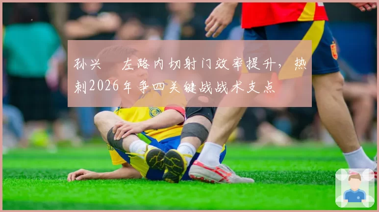 孙兴慜左路内切射门效率提升,热刺2026年争四关键战战术支点
