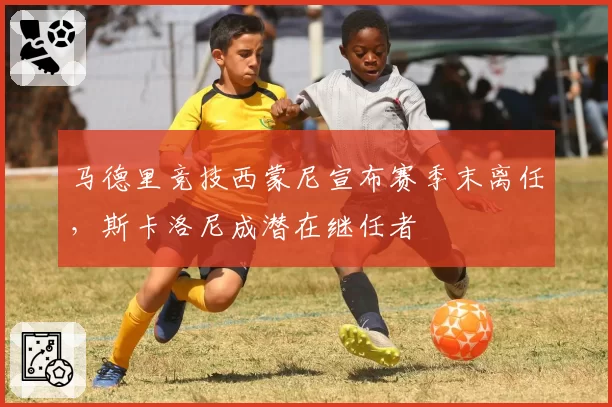 马德里竞技西蒙尼宣布赛季末离任，斯卡洛尼成潜在继任者
