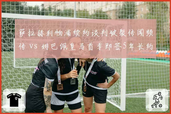 萨拉赫利物浦续约谈判破裂传闻频传 vs 姆巴佩皇马首季即签5年长约,顶级球星留队策略分化