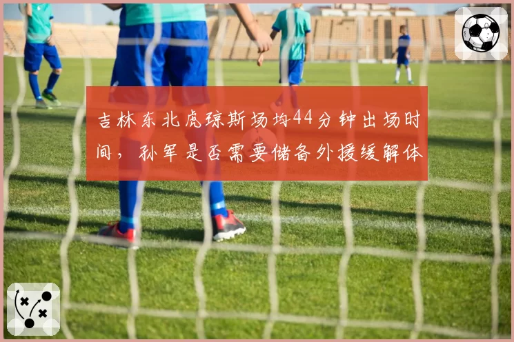 吉林东北虎琼斯场均44分钟出场时间，孙军是否需要储备外援缓解体能危机？