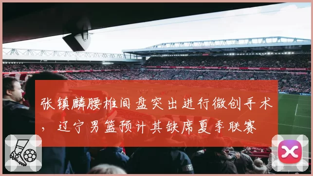 张镇麟腰椎间盘突出进行微创手术，辽宁男篮预计其缺席夏季联赛