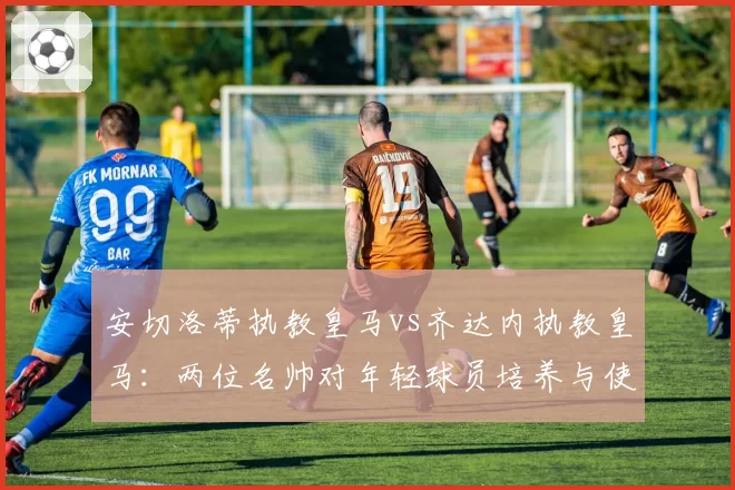 安切洛蒂执教皇马vs齐达内执教皇马:两位名帅对年轻球员培养与使用比例对比