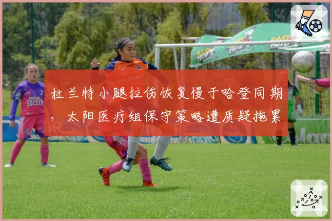 杜兰特小腿拉伤恢复慢于哈登同期，太阳医疗组保守策略遭质疑拖累冲冠窗口