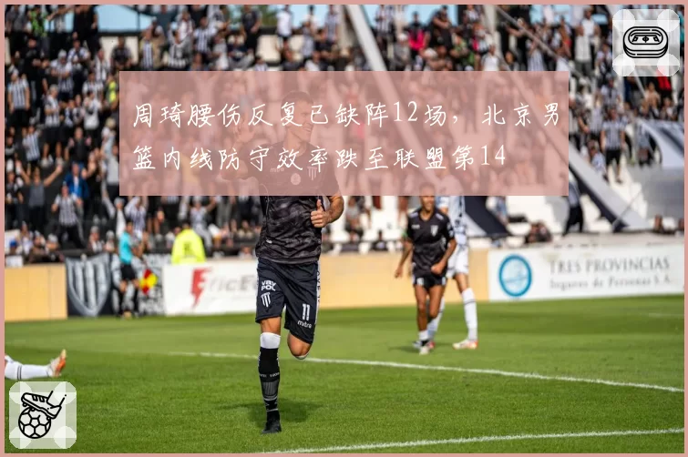 周琦腰伤反复已缺阵12场,北京男篮内线防守效率跌至联盟第14