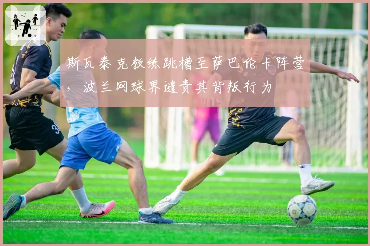 斯瓦泰克教练跳槽至萨巴伦卡阵营,波兰网球界谴责其背叛行为