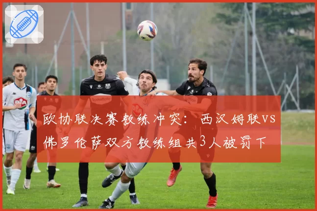 欧协联决赛教练冲突:西汉姆联vs佛罗伦萨双方教练组共3人被罚下